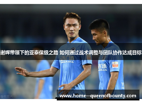 谢晖带领下的亚泰保级之路 如何通过战术调整与团队协作达成目标