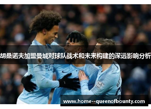 胡桑诺夫加盟曼城对球队战术和未来构建的深远影响分析 胡桑诺夫加盟曼城对球队战术和未来构建的深远影响分析