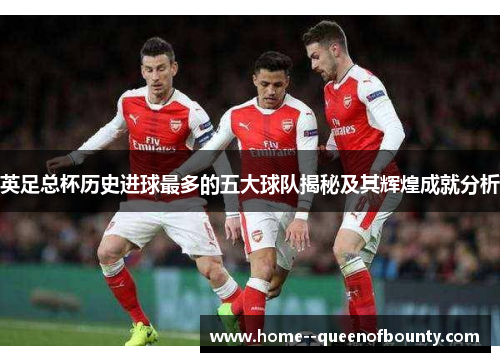 英足总杯历史进球最多的五大球队揭秘及其辉煌成就分析 英足总杯历史进球最多的五大球队揭秘及其辉煌成就分析