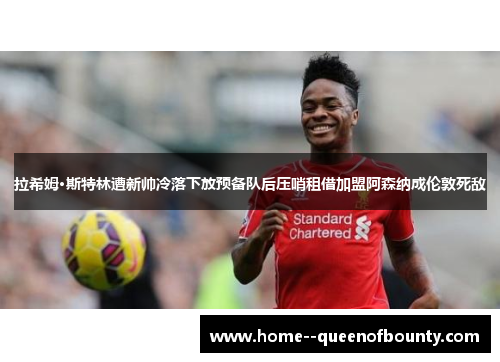 拉希姆·斯特林遭新帅冷落下放预备队后压哨租借加盟阿森纳成伦敦死敌
