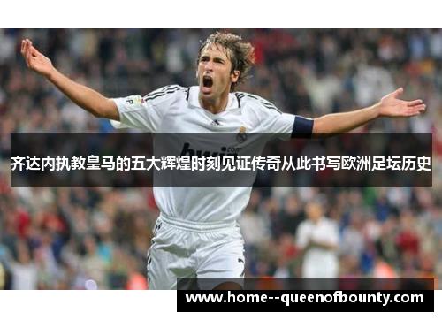 齐达内执教皇马的五大辉煌时刻见证传奇从此书写欧洲足坛历史